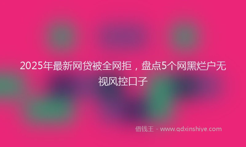2025年最新网贷被全网拒，盘点5个网黑烂户无视风控口子