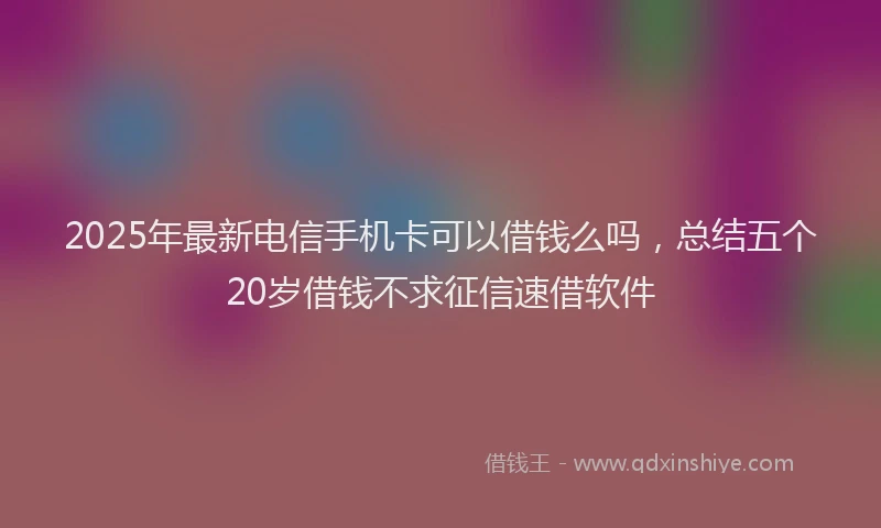 2025年最新电信手机卡可以借钱么吗，总结五个20岁借钱不求征信速借软件