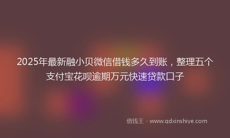2025年最新融小贝微信借钱多久到账，整理五个支付宝花呗逾期万元快速贷款口子