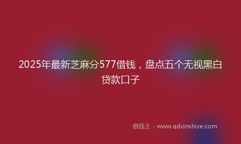 2025年最新芝麻分577借钱，盘点五个无视黑白贷款口子