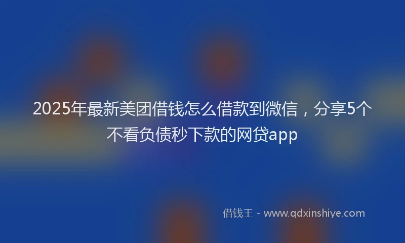 2025年最新美团借钱怎么借款到微信，分享5个不看负债秒下款的网贷app