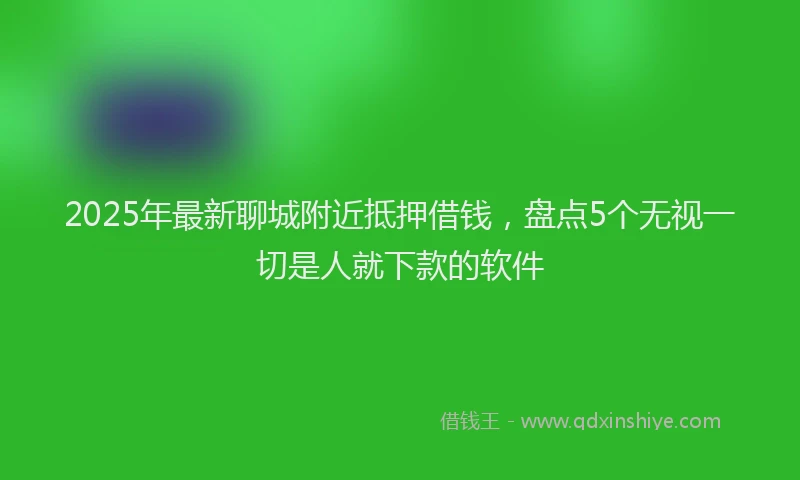 2025年最新聊城附近抵押借钱，盘点5个无视一切是人就下款的软件