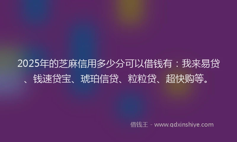 2025年的芝麻信用多少分可以借钱有：我来易贷、钱速贷宝、琥珀信贷、粒粒贷、超快购等。