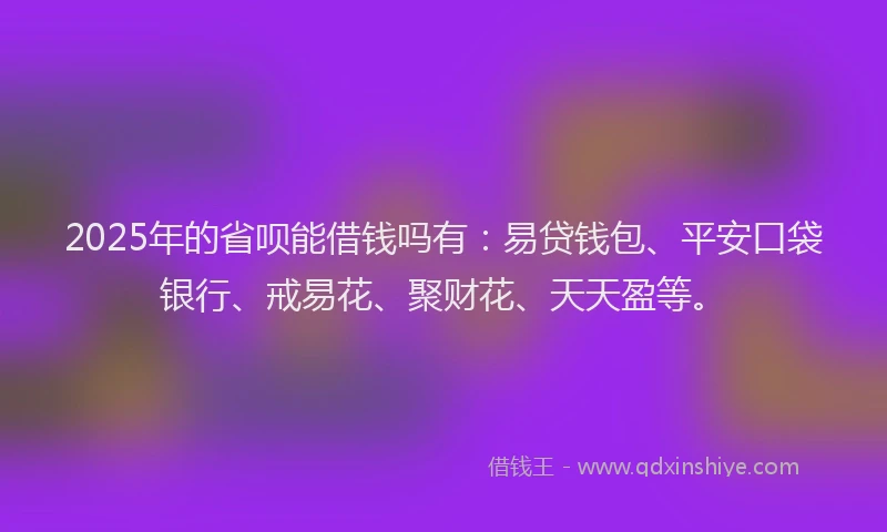 2025年的省呗能借钱吗有：易贷钱包、平安口袋银行、戒易花、聚财花、天天盈等。