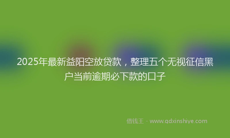 2025年最新益阳空放贷款，整理五个无视征信黑户当前逾期必下款的口子