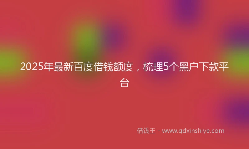 2025年最新百度借钱额度，梳理5个黑户下款平台