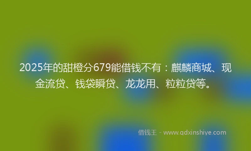 2025年的甜橙分679能借钱不有:麒麟商城、现金流贷、钱袋瞬贷、龙龙用、粒粒贷等。