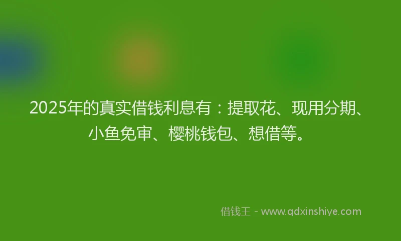 2025年的真实借钱利息有：提取花、现用分期、小鱼免审、樱桃钱包、想借等。