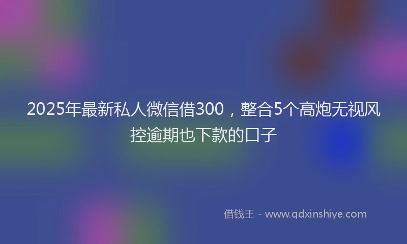 2025年最新私人微信借300，整合5个高炮无视风控逾期也下款的口子