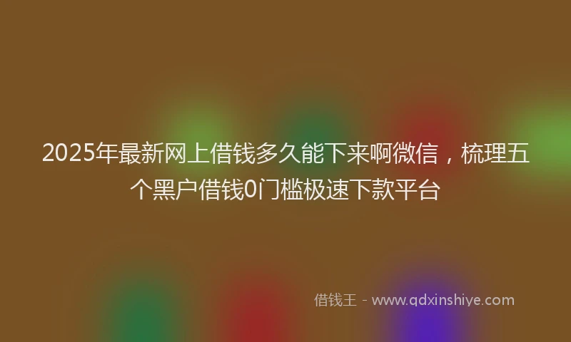 2025年最新网上借钱多久能下来啊微信，梳理五个黑户借钱0门槛极速下款平台