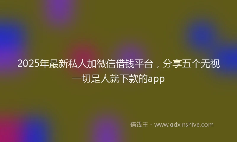 2025年最新私人加微信借钱平台，分享五个无视一切是人就下款的app