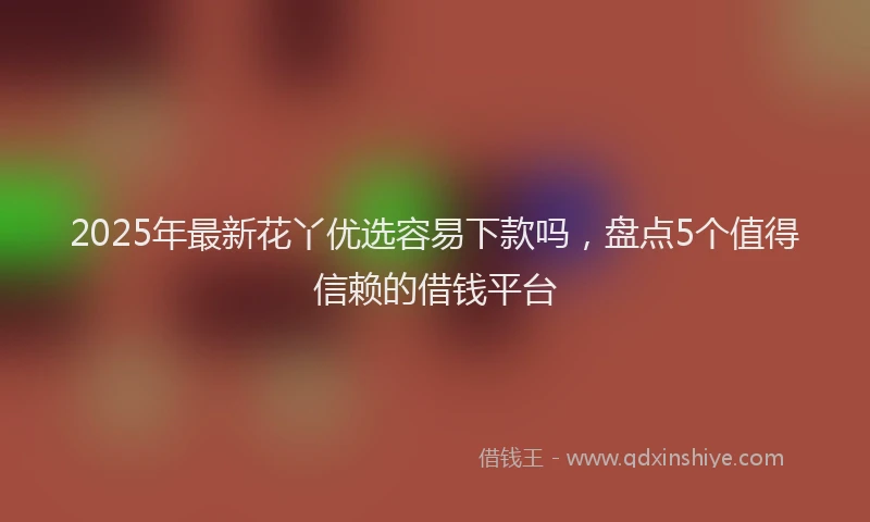 2025年最新花丫优选容易下款吗，盘点5个值得信赖的借钱平台