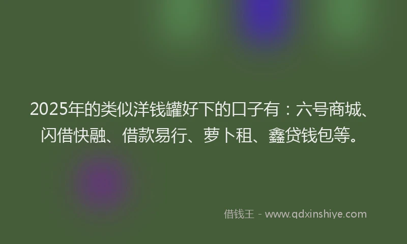 2025年的类似洋钱罐好下的口子有：六号商城、闪借快融、借款易行、萝卜租、鑫贷钱包等。