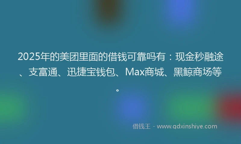 2025年的美团里面的借钱可靠吗有：现金秒融途、支富通、迅捷宝钱包、Max商城、黑鲸商场等。