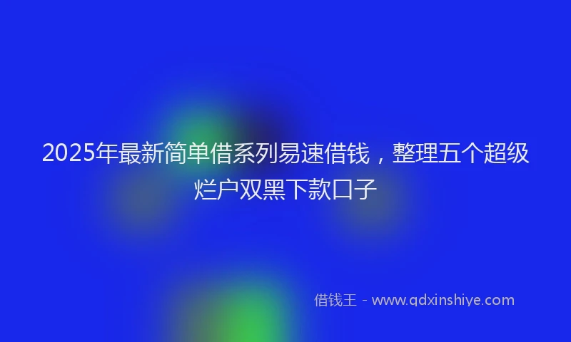 2025年最新简单借系列易速借钱，整理五个超级烂户双黑下款口子