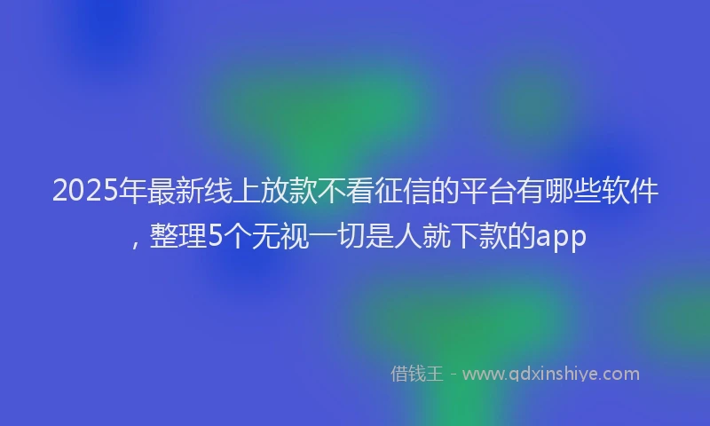 2025年最新线上放款不看征信的平台有哪些软件，整理5个无视一切是人就下款的app