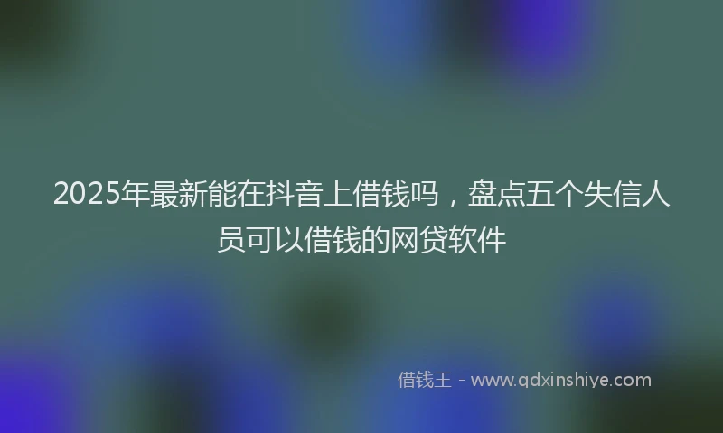 2025年最新能在抖音上借钱吗，盘点五个失信人员可以借钱的网贷软件