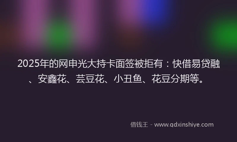 2025年的网申光大持卡面签被拒有：快借易贷融、安鑫花、芸豆花、小丑鱼、花豆分期等。