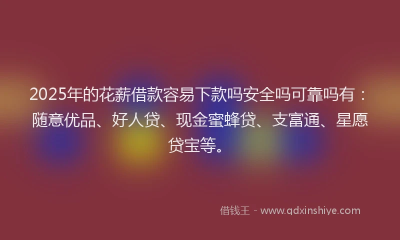 2025年的花薪借款容易下款吗安全吗可靠吗有：随意优品、好人贷、现金蜜蜂贷、支富通、星愿贷宝等。