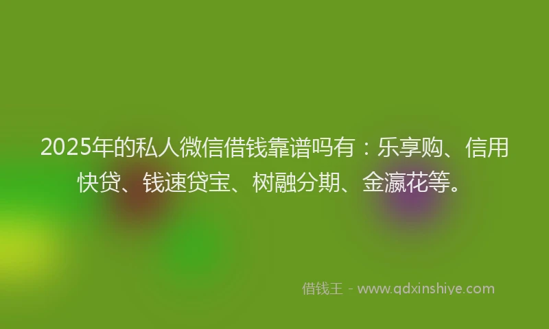 2025年的私人微信借钱靠谱吗有：乐享购、信用快贷、钱速贷宝、树融分期、金瀛花等。