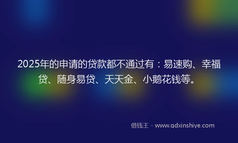 2025年的申请的贷款都不通过有:易速购、幸福贷、随身易贷、天天金、小鹅花钱等。