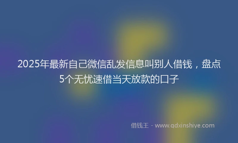 2025年最新自己微信乱发信息叫别人借钱，盘点5个无忧速借当天放款的口子