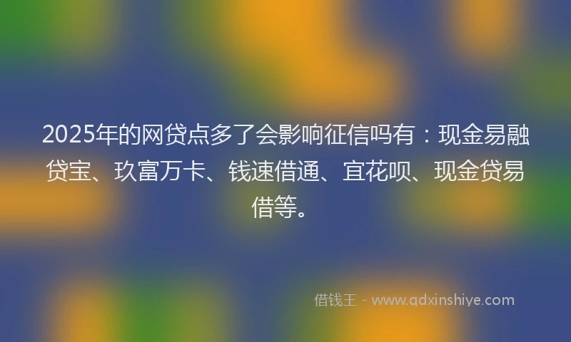2025年的网贷点多了会影响征信吗有：现金易融贷宝、玖富万卡、钱速借通、宜花呗、现金贷易借等。