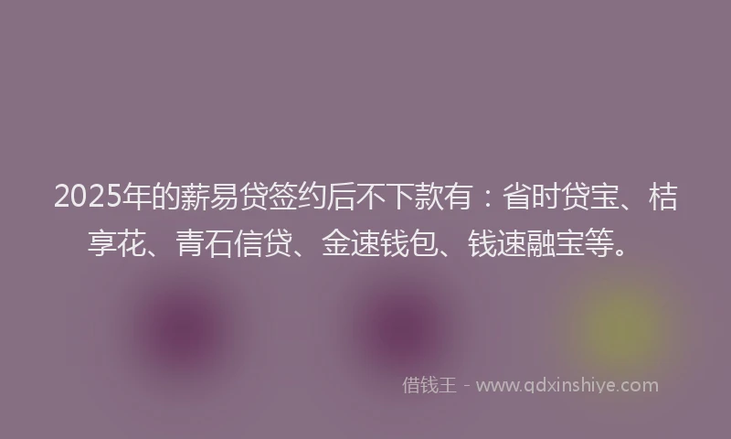 2025年的薪易贷签约后不下款有：省时贷宝、桔享花、青石信贷、金速钱包、钱速融宝等。