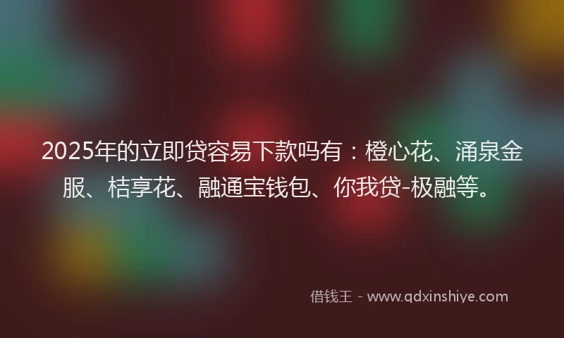 2025年的立即贷容易下款吗有：橙心花、涌泉金服、桔享花、融通宝钱包、你我贷-极融等。