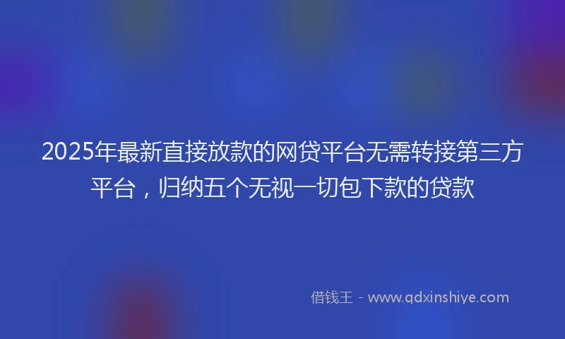 2025年最新直接放款的网贷平台无需转接第三方平台，归纳五个无视一切包下款的贷款