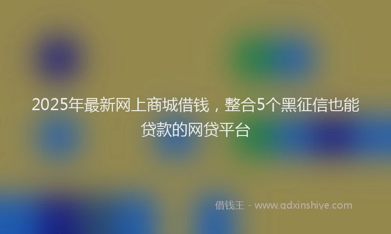 2025年最新网上商城借钱，整合5个黑征信也能贷款的网贷平台