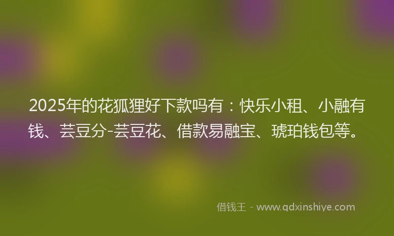 2025年的花狐狸好下款吗有：快乐小租、小融有钱、芸豆分-芸豆花、借款易融宝、琥珀钱包等。