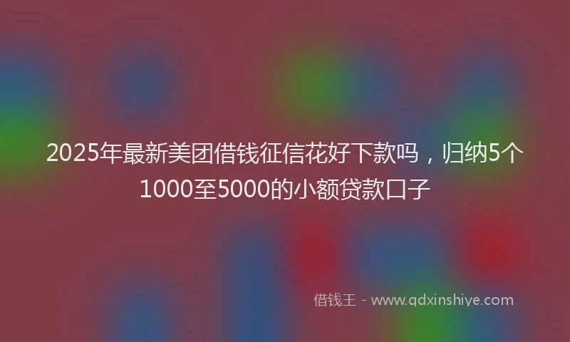 2025年最新美团借钱征信花好下款吗，归纳5个1000至5000的小额贷款口子
