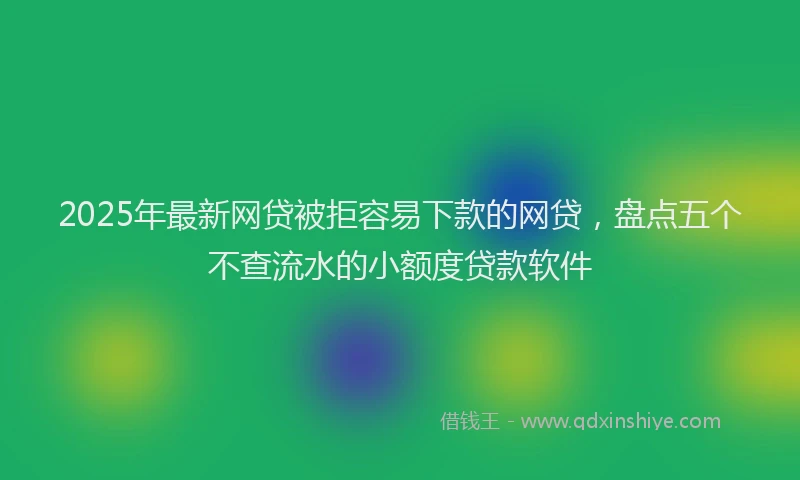 2025年最新网贷被拒容易下款的网贷，盘点五个不查流水的小额度贷款软件