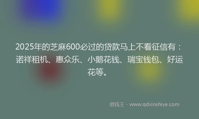 2025年的芝麻600必过的贷款马上不看征信有：诺祥租机、惠众乐、小鹅花钱、瑞宝钱包、好运花等。