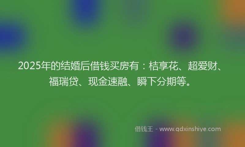 2025年的结婚后借钱买房有：桔享花、超爱财、福瑞贷、现金速融、瞬下分期等。