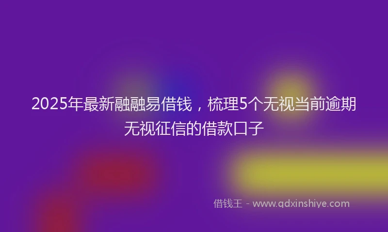 2025年最新融融易借钱，梳理5个无视当前逾期无视征信的借款口子