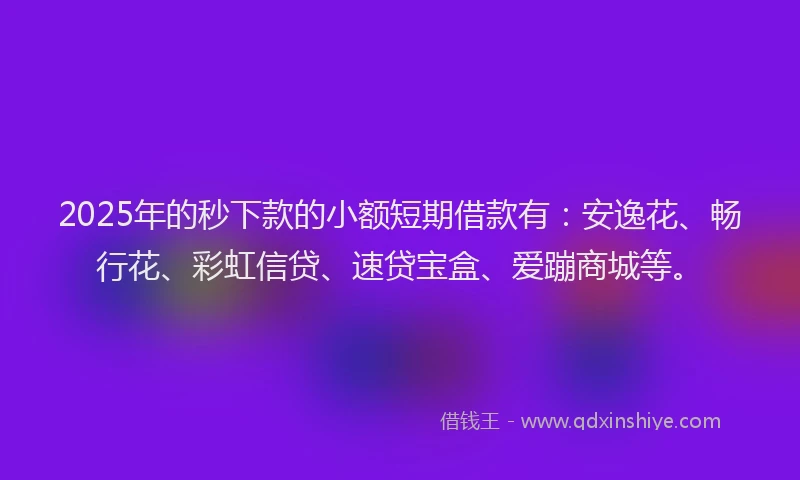 2025年的秒下款的小额短期借款有：安逸花、畅行花、彩虹信贷、速贷宝盒、爱蹦商城等。