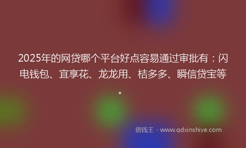 2025年的网贷哪个平台好点容易通过审批有：闪电钱包、宜享花、龙龙用、桔多多、瞬信贷宝等。