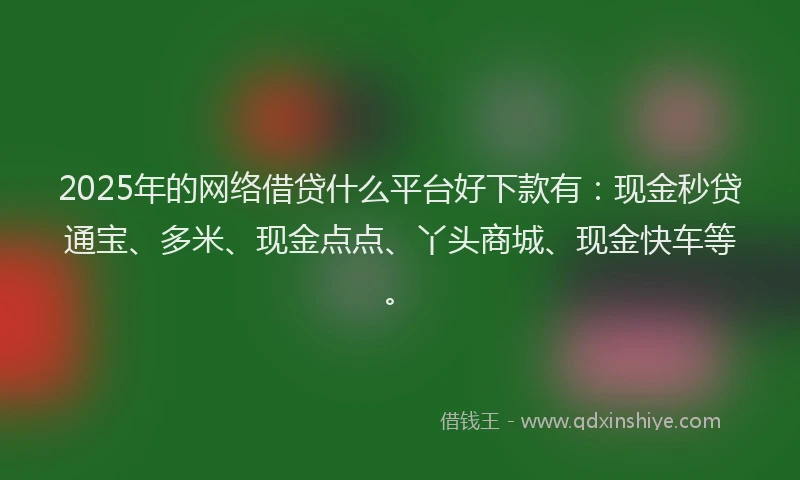 2025年的网络借贷什么平台好下款有：现金秒贷通宝、多米、现金点点、丫头商城、现金快车等。