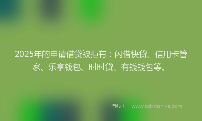 2025年的申请借贷被拒有：闪借快贷、信用卡管家、乐享钱包、时时贷、有钱钱包等。
