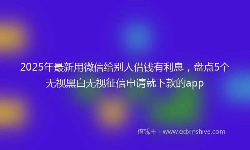 2025年最新用微信给别人借钱有利息，盘点5个无视黑白无视征信申请就下款的app