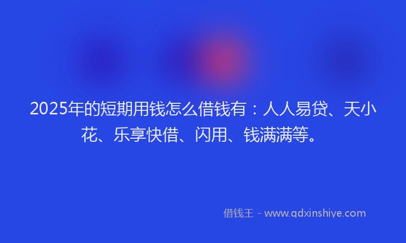 2025年的短期用钱怎么借钱有：人人易贷、天小花、乐享快借、闪用、钱满满等。