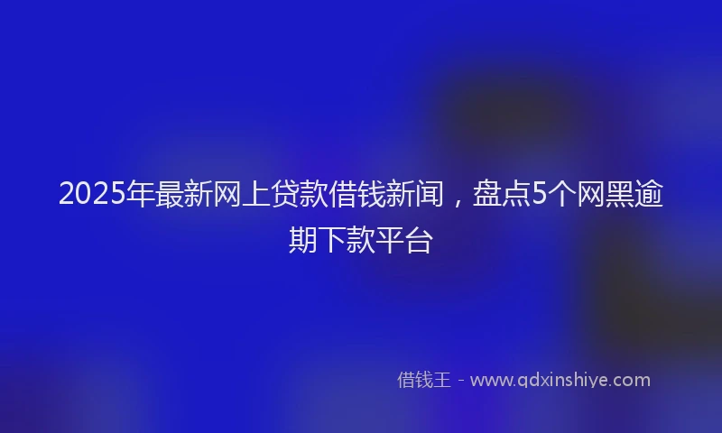 2025年最新网上贷款借钱新闻，盘点5个网黑逾期下款平台