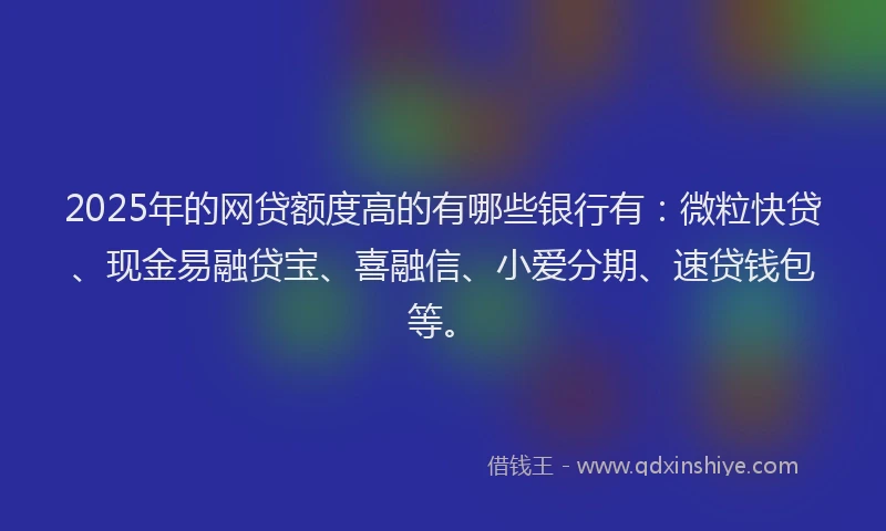 2025年的网贷额度高的有哪些银行有：微粒快贷、现金易融贷宝、喜融信、小爱分期、速贷钱包等。