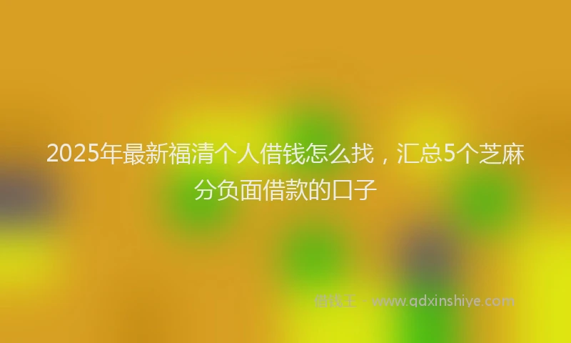 2025年最新福清个人借钱怎么找，汇总5个芝麻分负面借款的口子