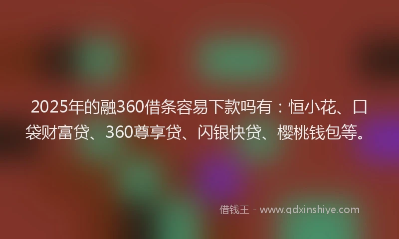 2025年的融360借条容易下款吗有：恒小花、口袋财富贷、360尊享贷、闪银快贷、樱桃钱包等。