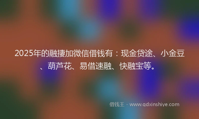2025年的融捿加微信借钱有：现金贷途、小金豆、葫芦花、易借速融、快融宝等。