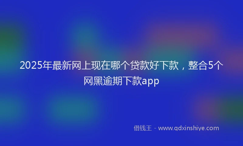 2025年最新网上现在哪个贷款好下款，整合5个网黑逾期下款app