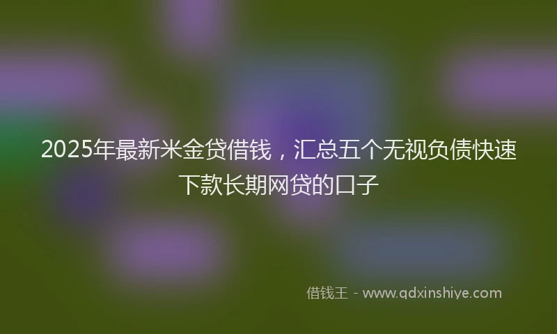 2025年最新米金贷借钱，汇总五个无视负债快速下款长期网贷的口子